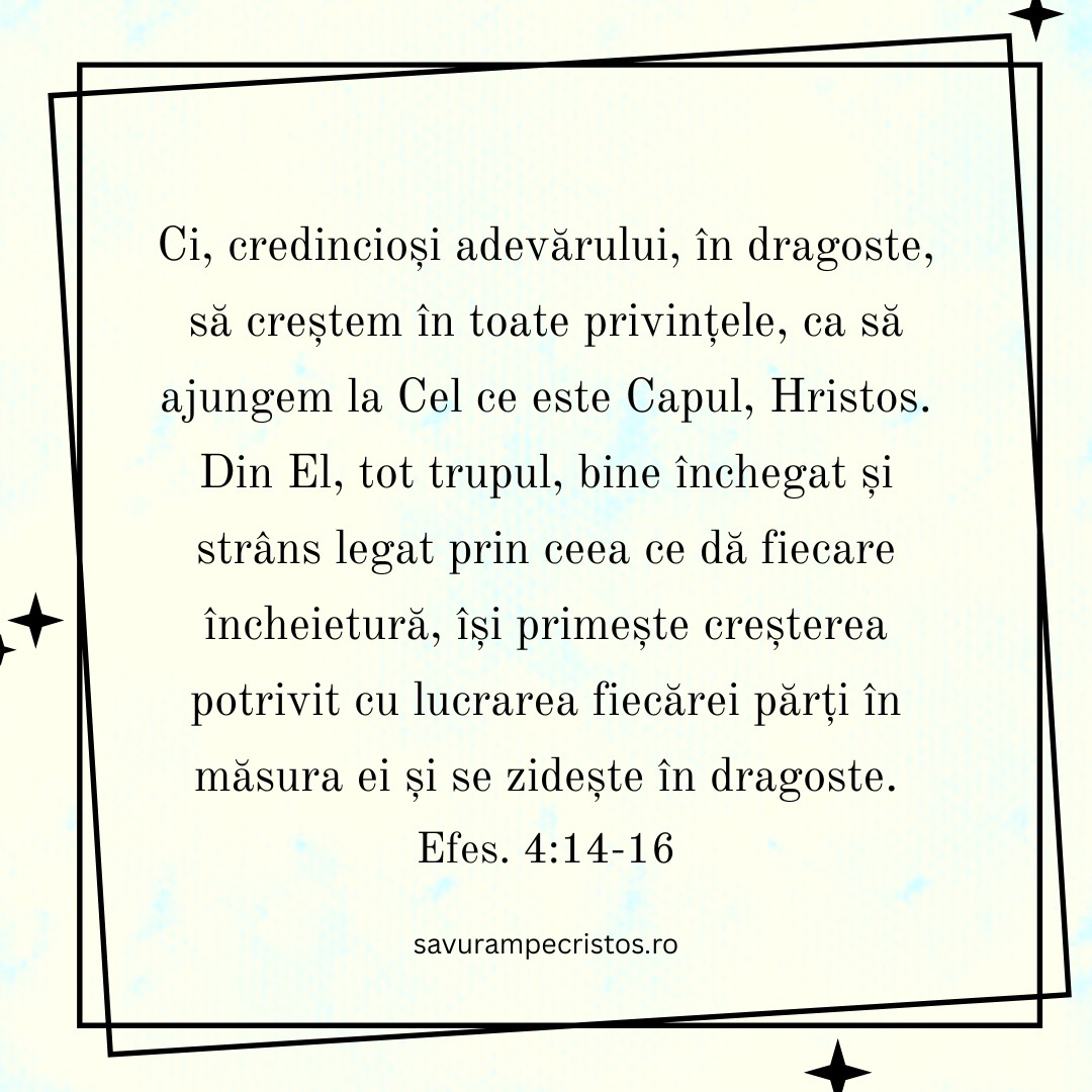 Ci, credincioși adevărului, în dragoste, să creștem în toate privințele, ca să ajungem la Cel ce este Capul, Hristos. Din El, tot trupul, bine închegat și strâns legat prin ceea ce dă fiecare încheietură, își primește creșterea potrivit cu lucrarea fiecărei părți în măsura ei și se zidește în dragoste. Efes. 4:14-16