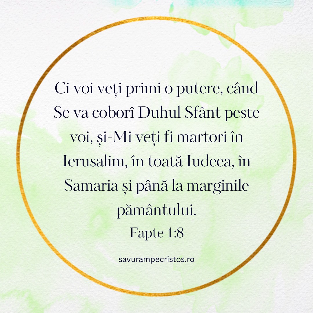Ci voi veți primi o putere, când Se va coborî Duhul Sfânt peste voi, și-Mi veți fi martori în Ierusalim, în toată Iudeea, în Samaria și până la marginile pământului. Fapte 1:8 