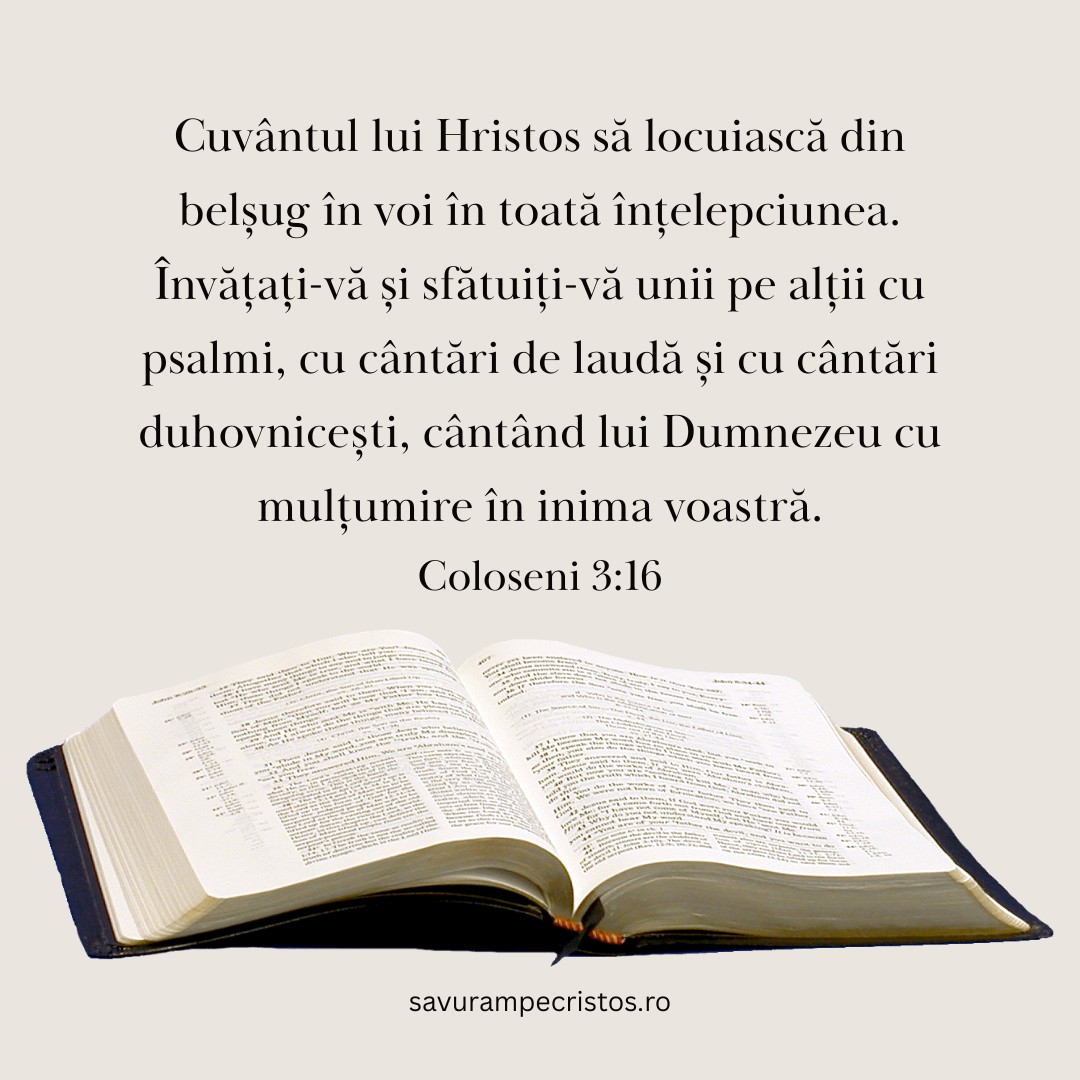 Cuvântul lui Hristos să locuiască din belșug în voi în toată înțelepciunea. Învățați-vă și sfătuiți-vă unii pe alții cu psalmi, cu cântări de laudă și cu cântări duhovnicești, cântând lui Dumnezeu cu mulțumire în inima voastră. Coloseni 3:16 