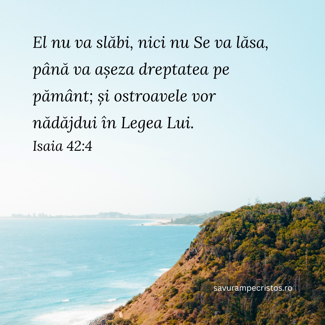 El nu va slăbi, nici nu Se va lăsa, până va așeza dreptatea pe pământ; și ostroavele vor nădăjdui în Legea Lui. Isaia 42:4