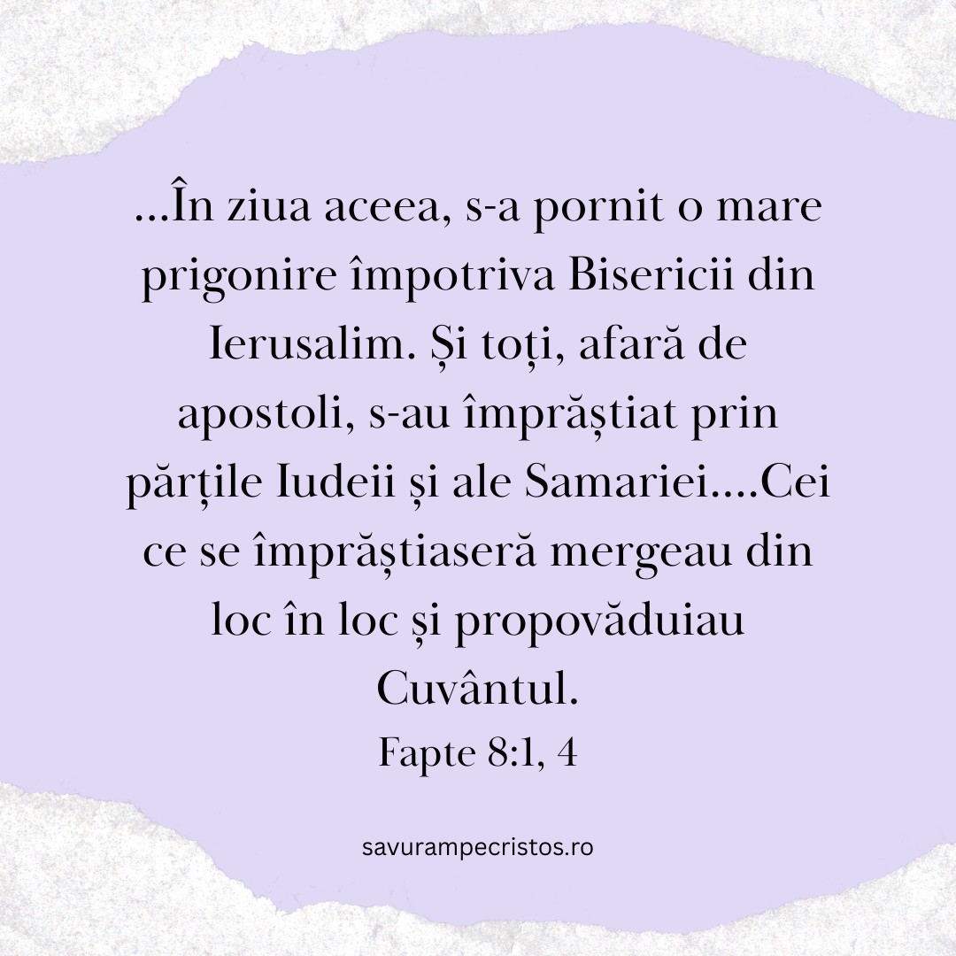 ...În ziua aceea, s-a pornit o mare prigonire împotriva Bisericii din Ierusalim. Și toți, afară de apostoli, s-au împrăștiat prin părțile Iudeii și ale Samariei....Cei ce se împrăștiaseră mergeau din loc în loc și propovăduiau Cuvântul. Fapte 8:1, 4