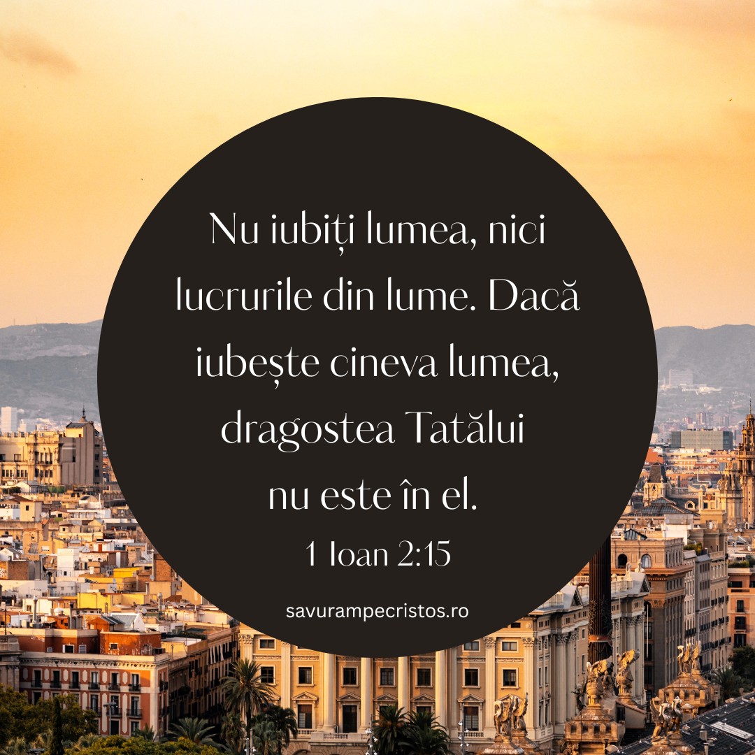 Nu iubiți lumea, nici lucrurile din lume. Dacă iubește cineva lumea, dragostea Tatălui nu este în el. 1 Ioan 2:15