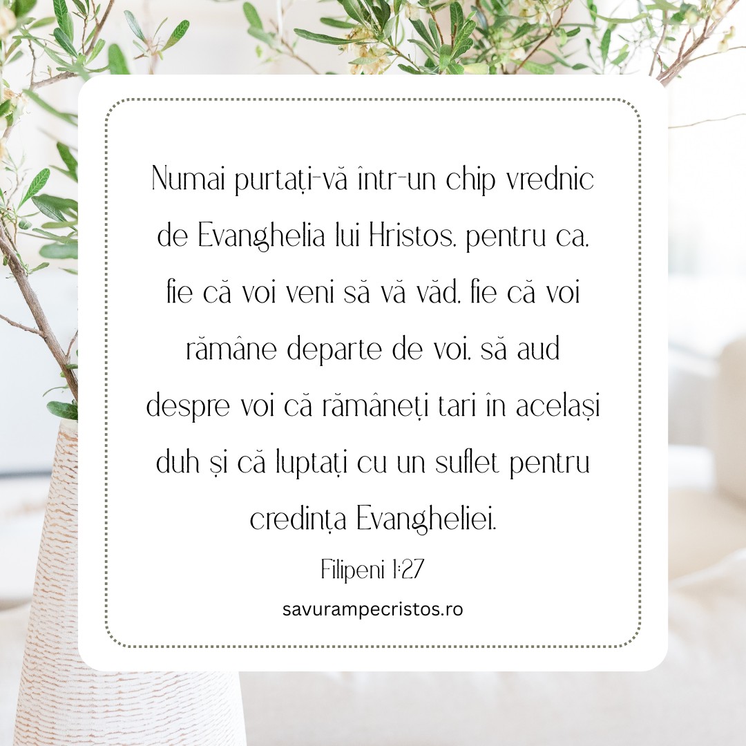 Numai purtați-vă într-un chip vrednic de Evanghelia lui Hristos, pentru ca, fie că voi veni să vă văd, fie că voi rămâne departe de voi, să aud despre voi că rămâneți tari în același duh și că luptați cu un suflet pentru credința Evangheliei. Filipeni 1:27