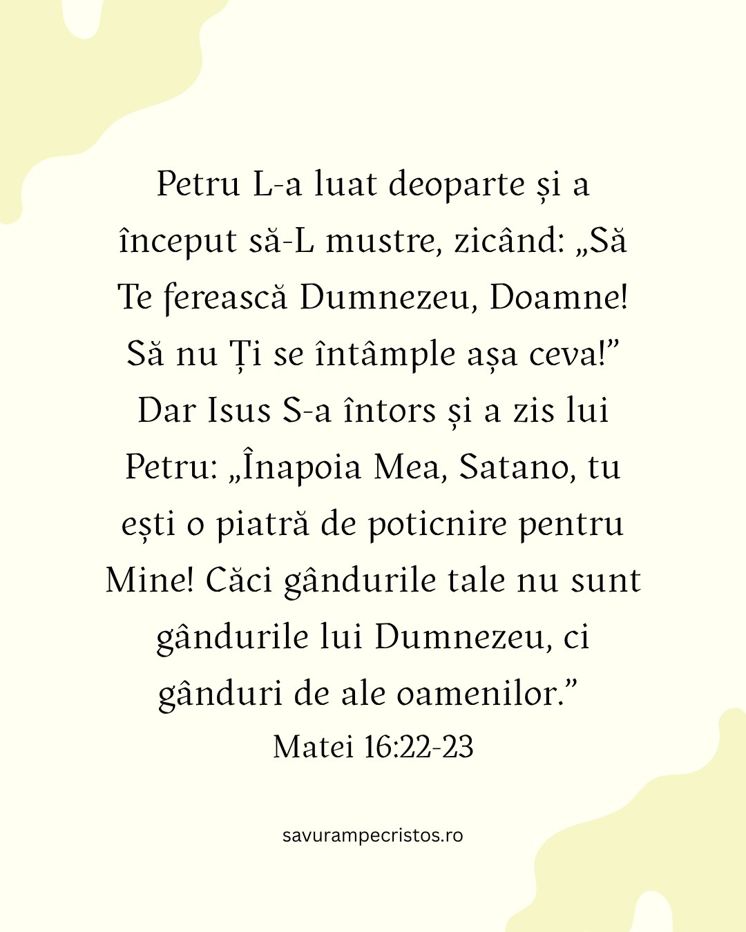 Petru L-a luat deoparte și a început să-L mustre, zicând: „Să Te ferească Dumnezeu, Doamne! Să nu Ți se întâmple așa ceva!” Dar Isus S-a întors și a zis lui Petru: „Înapoia Mea, Satano, tu ești o piatră de poticnire pentru Mine! Căci gândurile tale nu sunt gândurile lui Dumnezeu, ci gânduri de ale oamenilor.” Matei 16:22-23