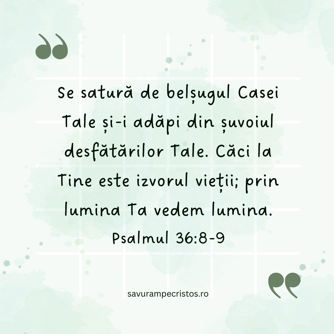 Se satură de belșugul Casei Tale și-i adăpi din șuvoiul desfătărilor Tale. Căci la Tine este izvorul vieții; prin lumina Ta vedem lumina. Psalmul 36:8-9
