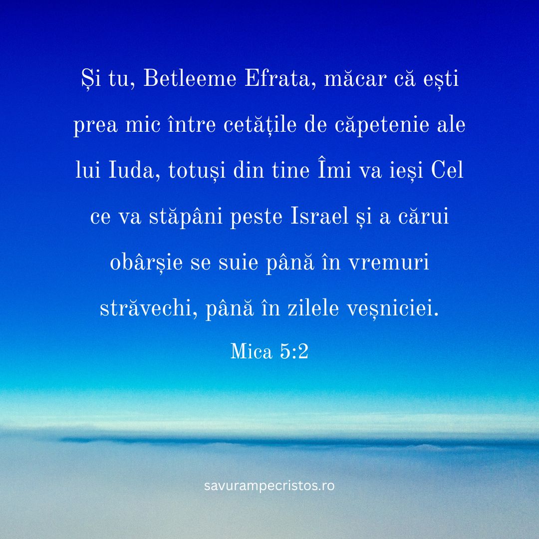 Și tu, Betleeme Efrata, măcar că ești prea mic între cetățile de căpetenie ale lui Iuda, totuși din tine Îmi va ieși Cel ce va stăpâni peste Israel și a cărui obârșie se suie până în vremuri străvechi, până în zilele veșniciei. Mica 5:2