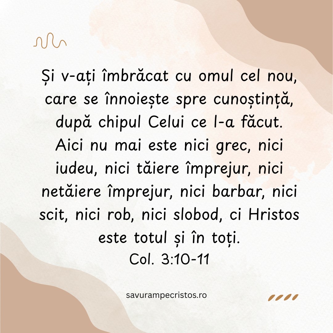 Și v-ați îmbrăcat cu omul cel nou, care se înnoiește spre cunoștință, după chipul Celui ce l-a făcut. Aici nu mai este nici grec , nici iudeu, nici tăiere împrejur, nici netăiere împrejur, nici barbar, nici scit, nici rob, nici slobod, ci Hristos este totul și în toți. Col. 3:10-11