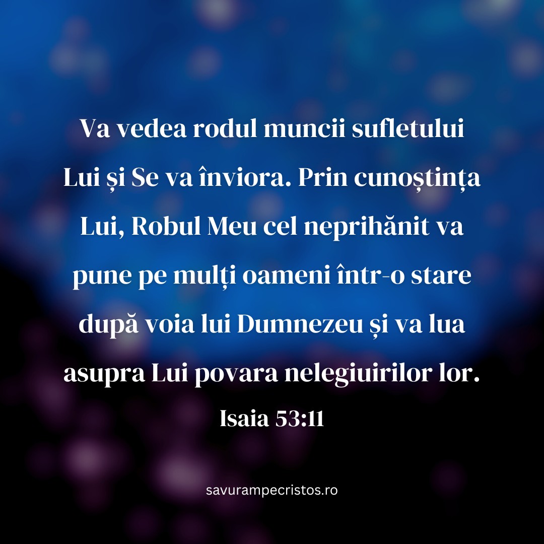Va vedea rodul muncii sufletului Lui și Se va înviora. Prin cunoștința Lui, Robul Meu cel neprihănit va pune pe mulți oameni într-o stare după voia lui Dumnezeu și va lua asupra Lui povara nelegiuirilor lor. Isaia 53:11
