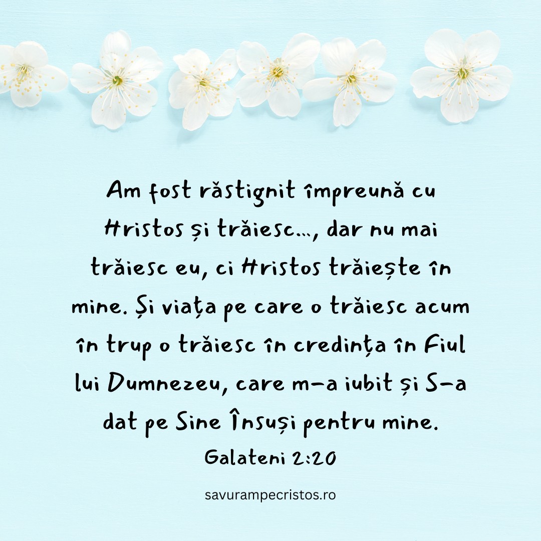 Am fost răstignit împreună cu Hristos și trăiesc…, dar nu mai trăiesc eu, ci Hristos trăiește în mine. Și viața pe care o trăiesc acum în trup o trăiesc în credința în Fiul lui Dumnezeu, care m-a iubit și S-a dat pe Sine Însuși pentru mine. Galateni 2:20