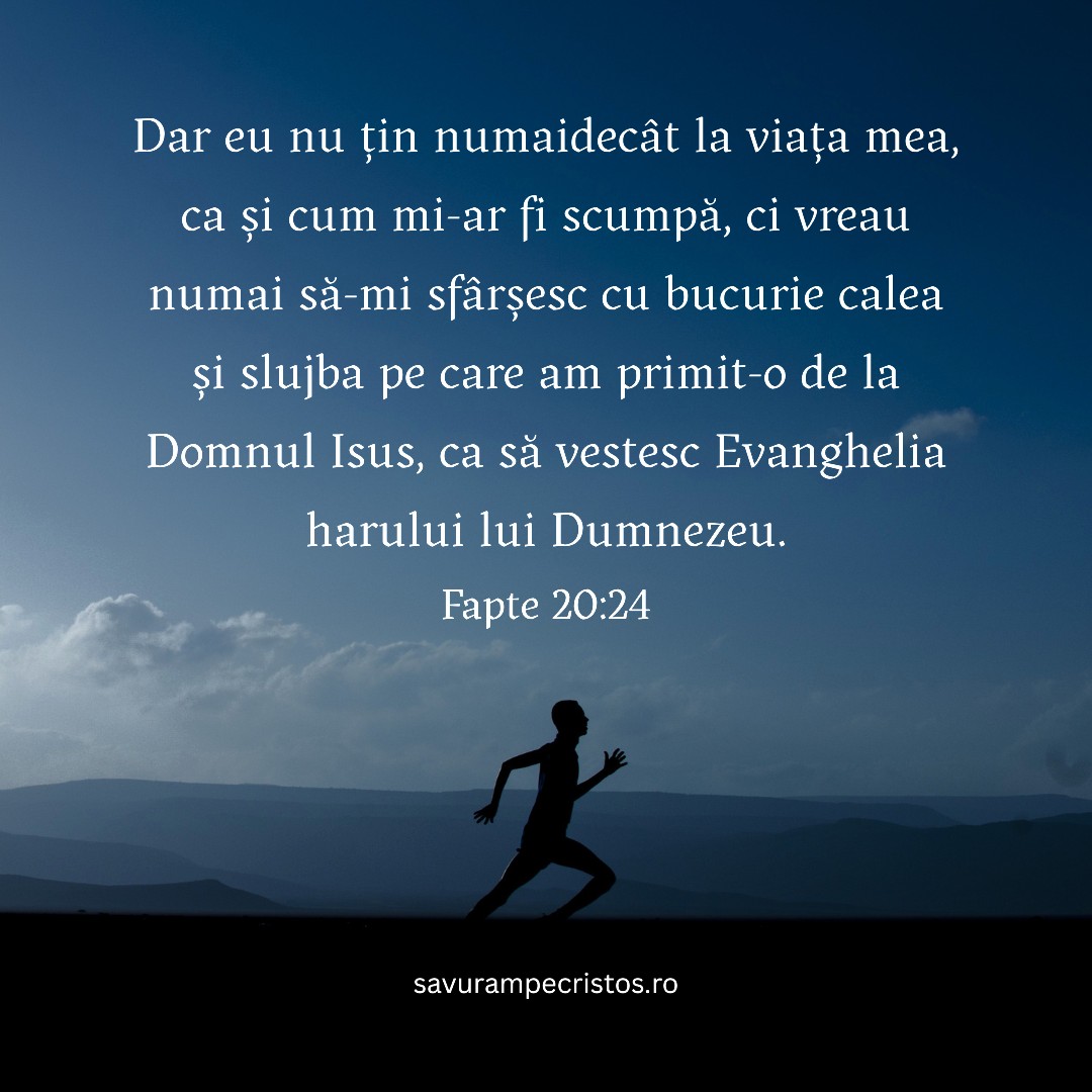 Dar eu nu țin numaidecât la viața mea, ca și cum mi-ar fi scumpă, ci vreau numai să-mi sfârșesc cu bucurie calea și slujba pe care am primit-o de la Domnul Isus, ca să vestesc Evanghelia harului lui Dumnezeu. Fapte 20:24