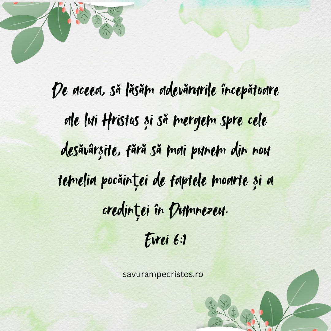 De aceea, să lăsăm adevărurile începătoare ale lui Hristos și să mergem spre cele desăvârșite, fără să mai punem din nou temelia pocăinței de faptele moarte și a credinței în Dumnezeu. Evrei 6:1