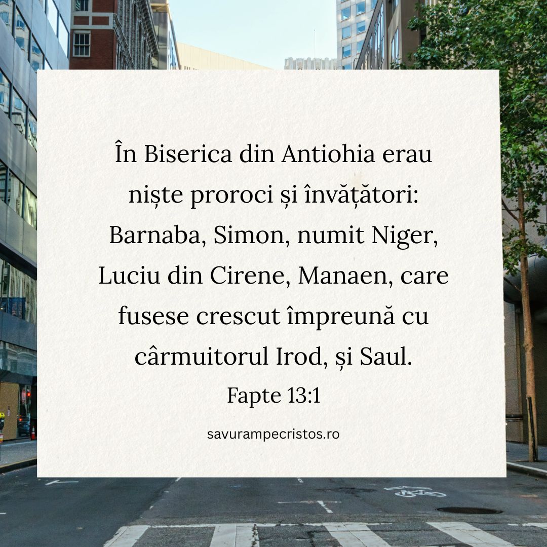 În Biserica din Antiohia erau niște proroci și învățători: Barnaba, Simon, numit Niger, Luciu din Cirene, Manaen, care fusese crescut împreună cu cârmuitorul Irod, și Saul. Fapte 13:1 