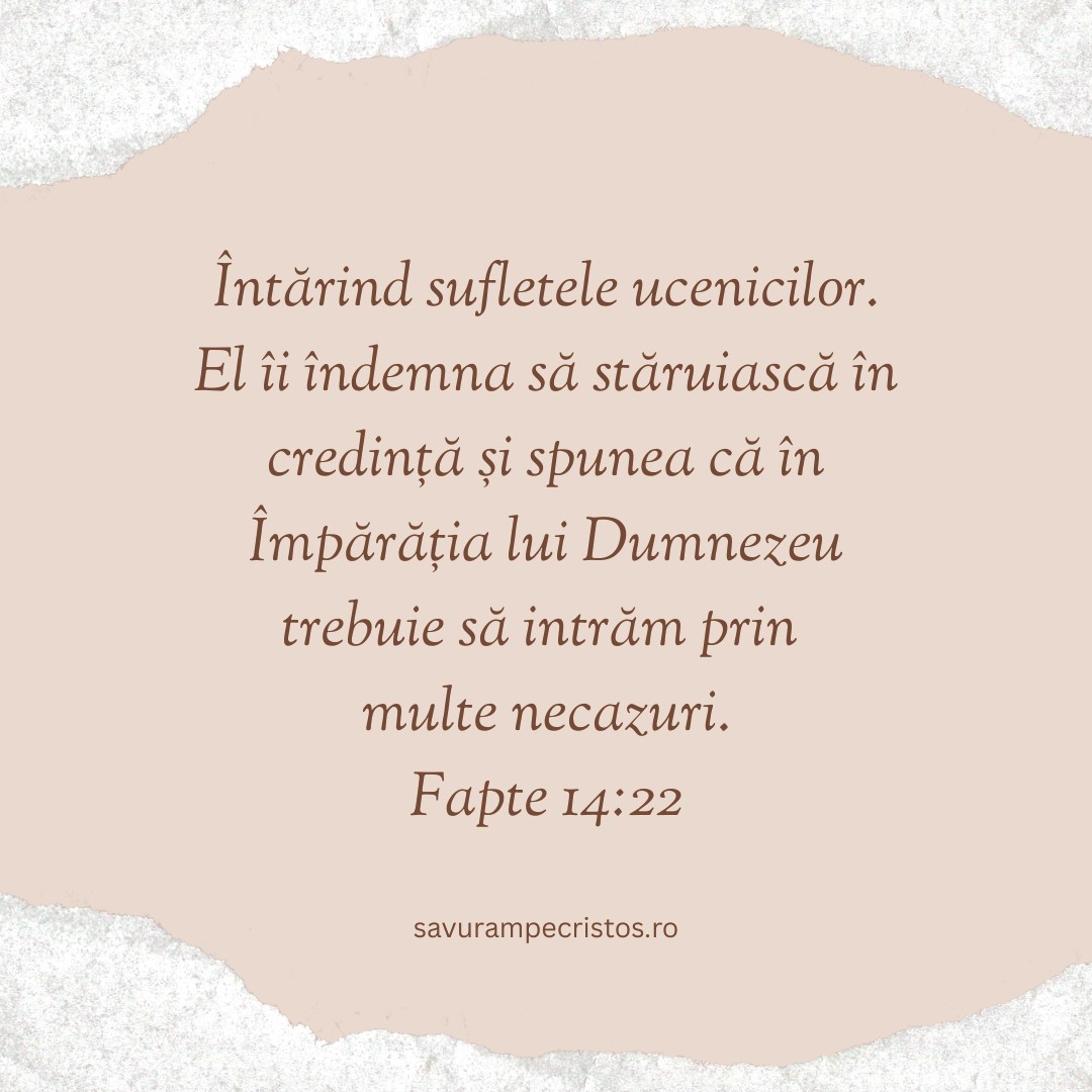 Întărind sufletele ucenicilor. El îi îndemna să stăruiască în credință și spunea că în Împărăția lui Dumnezeu trebuie să intrăm prin multe necazuri. Fapte 14:22