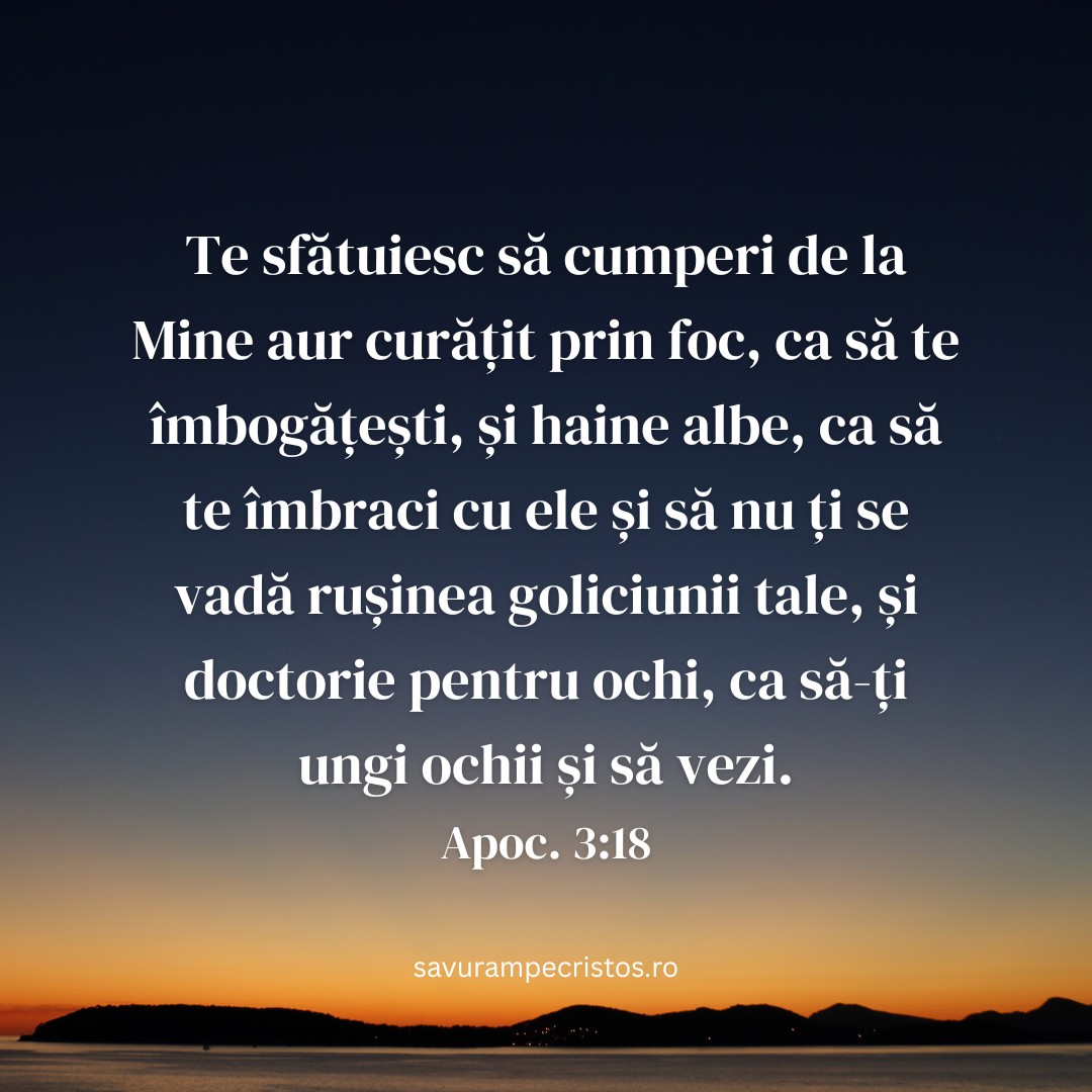 Te sfătuiesc să cumperi de la Mine aur curățit prin foc, ca să te îmbogățești, și haine albe, ca să te îmbraci cu ele și să nu ți se vadă rușinea goliciunii tale, și doctorie pentru ochi, ca să-ți ungi ochii și să vezi. Apoc. 3:18