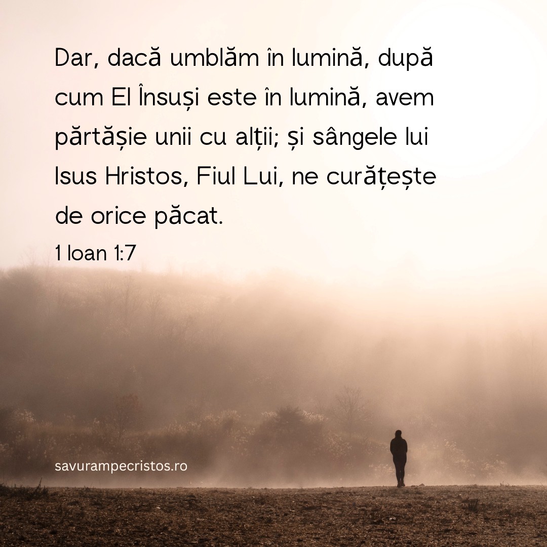 Dar, dacă umblăm în lumină, după cum El Însuși este în lumină, avem părtășie unii cu alții; și sângele lui Isus Hristos, Fiul Lui, ne curățește de orice păcat. 1 Ioan 1:7
