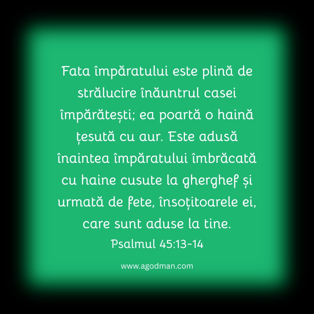 Fata împăratului este plină de strălucire înăuntrul casei împărătești; ea poartă o haină țesută cu aur. Este adusă înaintea împăratului îmbrăcată cu haine cusute la gherghef și urmată de fete, însoțitoarele ei, care sunt aduse la tine. Psalmul 45:13-14