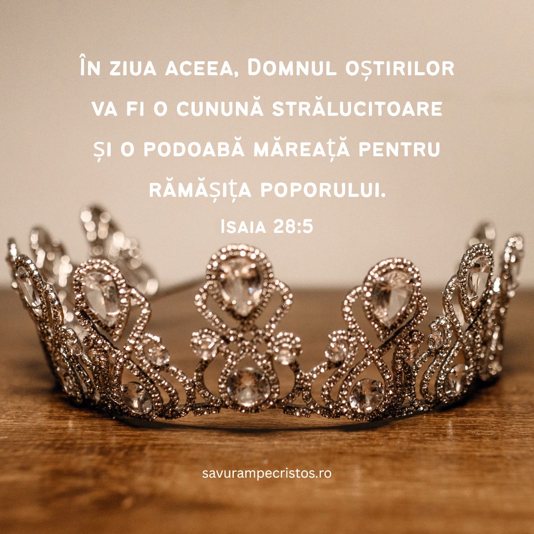 În ziua aceea, Domnul oștirilor va fi o cunună strălucitoare și o podoabă măreață pentru rămășița poporului. Isaia 28:5