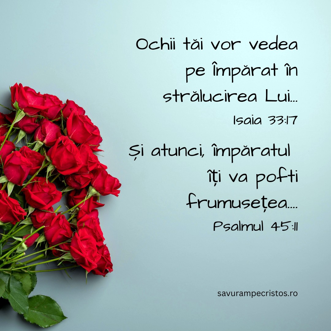 Ochii tăi vor vedea pe Împărat în strălucirea Lui... Isaia 33:17 Și atunci, împăratul îți va pofti frumusețea.... Psalmul 45:11
