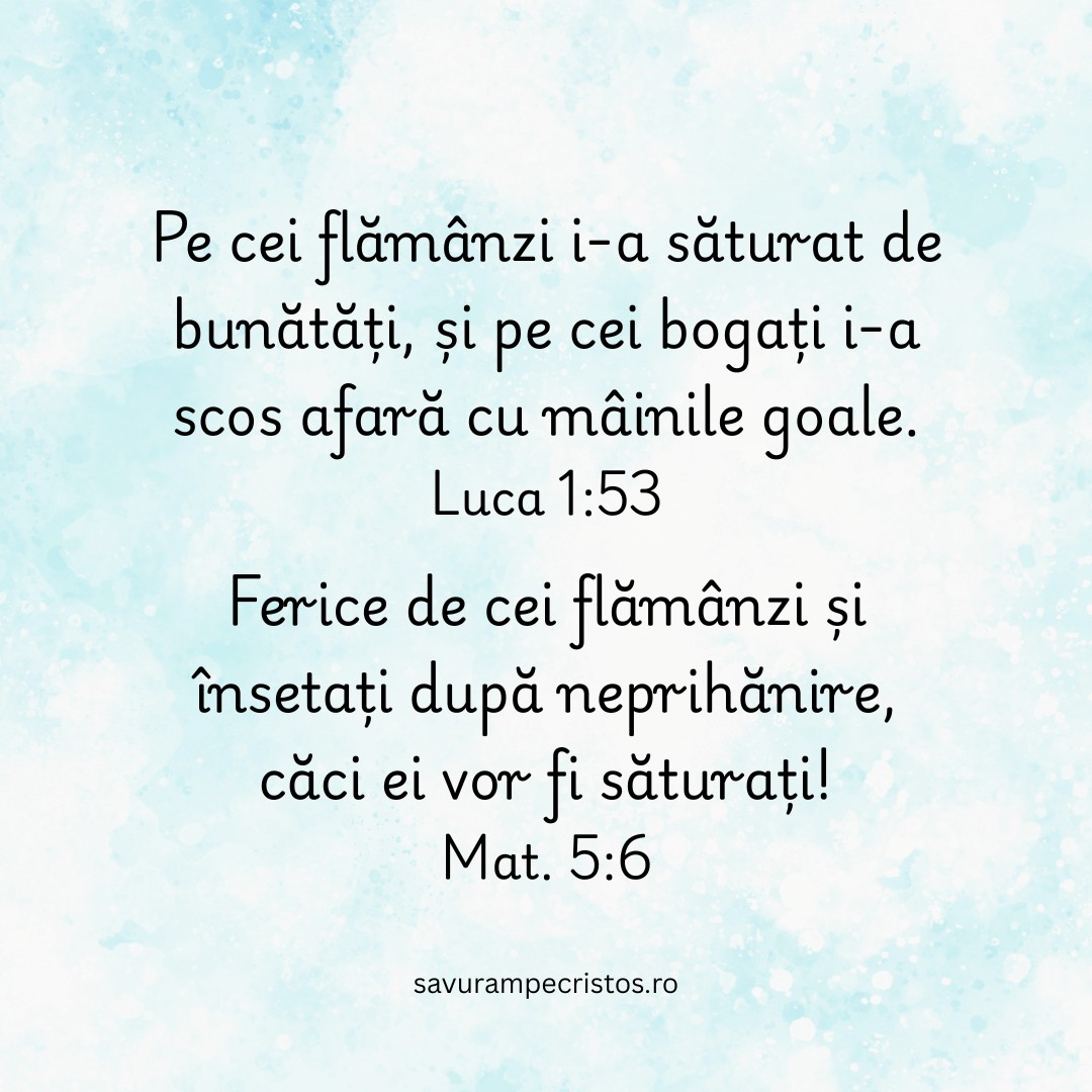 Pe cei flămânzi i-a săturat de bunătăți, și pe cei bogați i-a scos afară cu mâinile goale. Luca 1:53 Ferice de cei flămânzi și însetați după neprihănire, căci ei vor fi săturați! Mat. 5:6