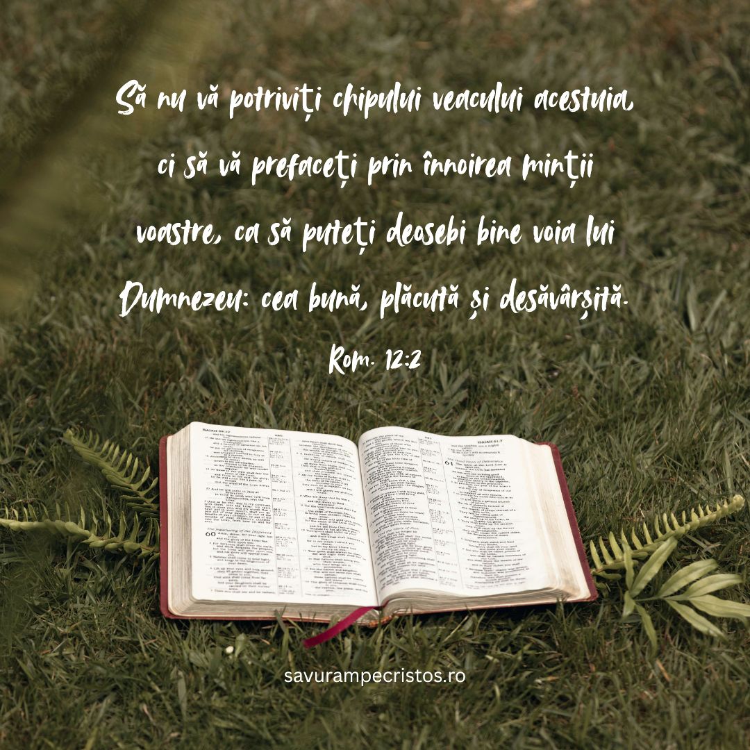 Să nu vă potriviți chipului veacului acestuia, ci să vă prefaceți prin înnoirea minții voastre, ca să puteți deosebi bine voia lui Dumnezeu: cea bună, plăcută și desăvârșită. Rom. 12:2