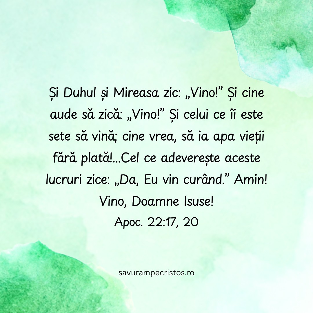 Și Duhul și Mireasa zic: „Vino!” Și cine aude să zică: „Vino!” Și celui ce îi este sete să vină; cine vrea, să ia apa vieții fără plată!...Cel ce adeverește aceste lucruri zice: „Da, Eu vin curând.” Amin! Vino, Doamne Isuse! Apoc. 22:17, 20