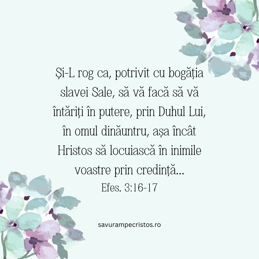 Și-L rog ca, potrivit cu bogăția slavei Sale, să vă facă să vă întăriți în putere, prin Duhul Lui, în omul dinăuntru, așa încât Hristos să locuiască în inimile voastre prin credință... Efes. 3:16-17