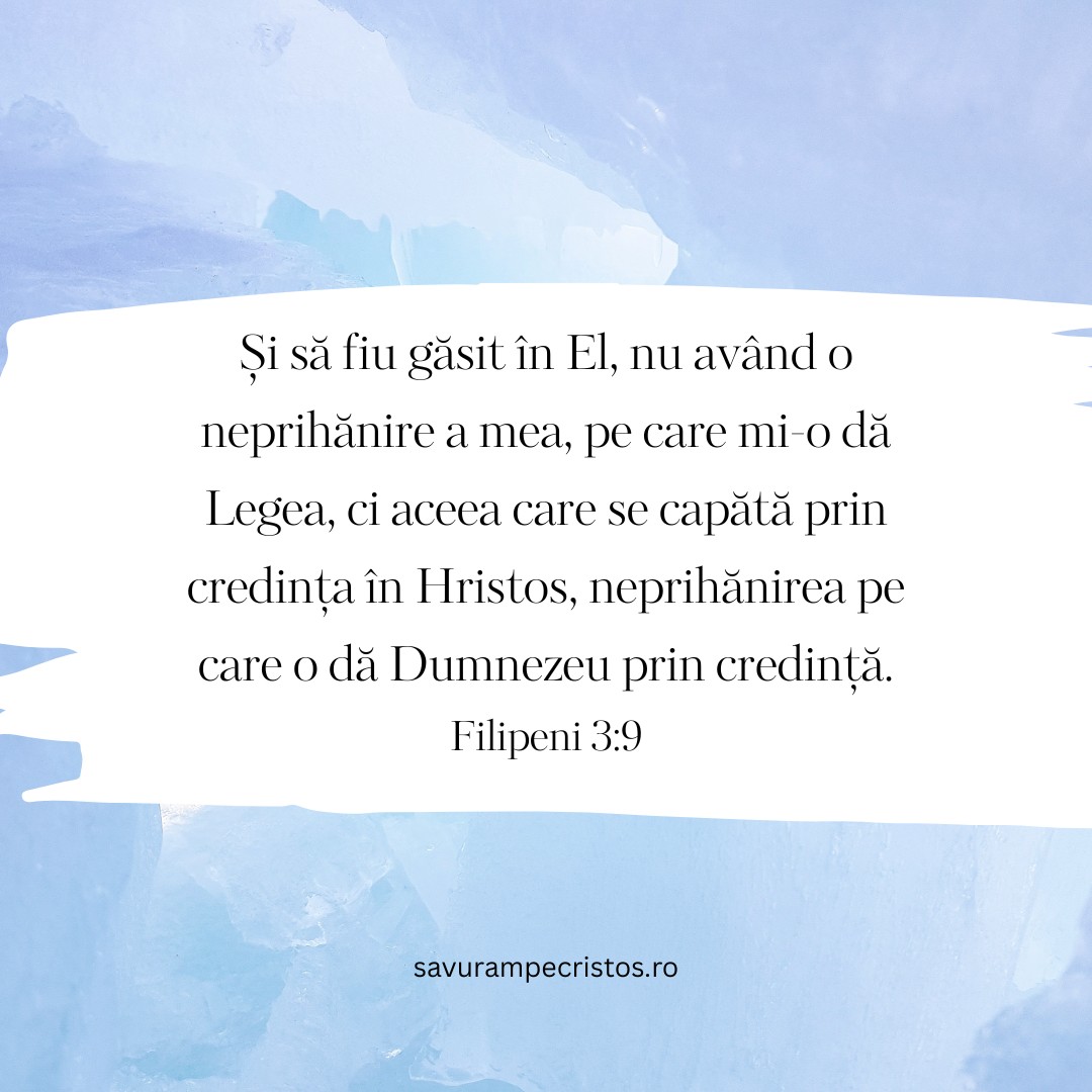 Și să fiu găsit în El, nu având o neprihănire a mea, pe care mi-o dă Legea, ci aceea care se capătă prin credința în Hristos, neprihănirea pe care o dă Dumnezeu prin credință. Filipeni 3:9