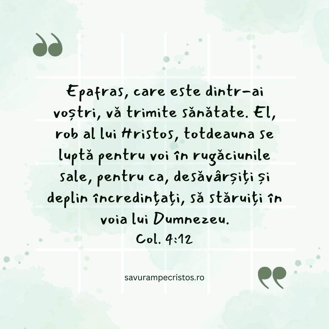 Epafras, care este dintr-ai voștri, vă trimite sănătate. El, rob al lui Hristos, totdeauna se luptă pentru voi în rugăciunile sale, pentru ca, desăvârșiți și deplin încredințați, să stăruiți în voia lui Dumnezeu. Col. 4:12