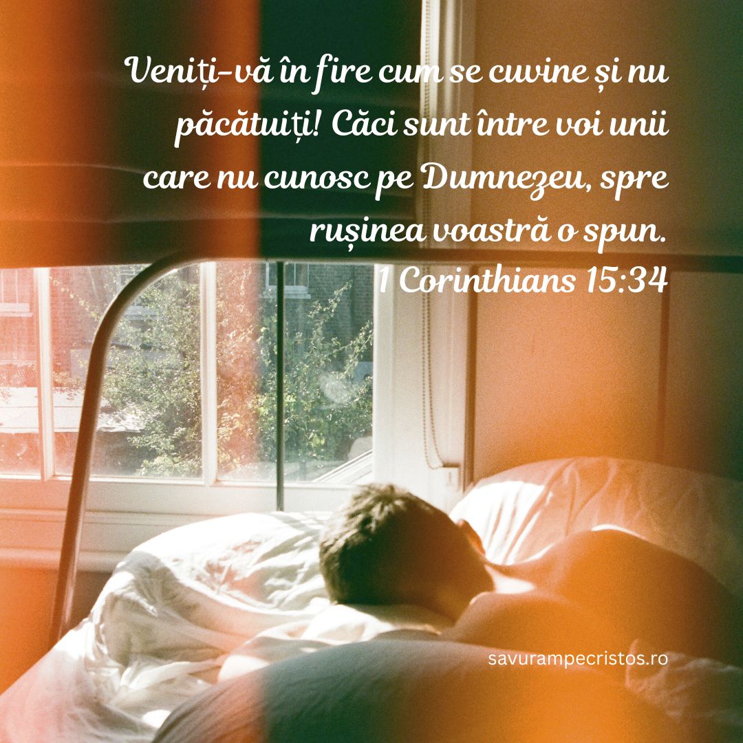 Veniți-vă în fire cum se cuvine și nu păcătuiți! Căci sunt între voi unii care nu cunosc pe Dumnezeu, spre rușinea voastră o spun. 1 Corinthians 15:34