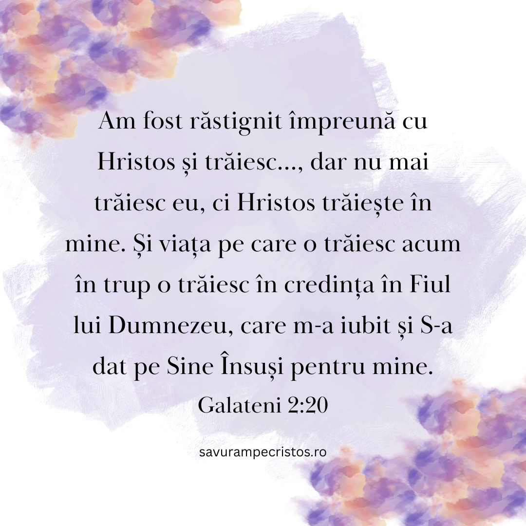 Am fost răstignit împreună cu Hristos și trăiesc…, dar nu mai trăiesc eu, ci Hristos trăiește în mine. Și viața pe care o trăiesc acum în trup o trăiesc în credința în Fiul lui Dumnezeu, care m-a iubit și S-a dat pe Sine Însuși pentru mine. Galateni 2:20
