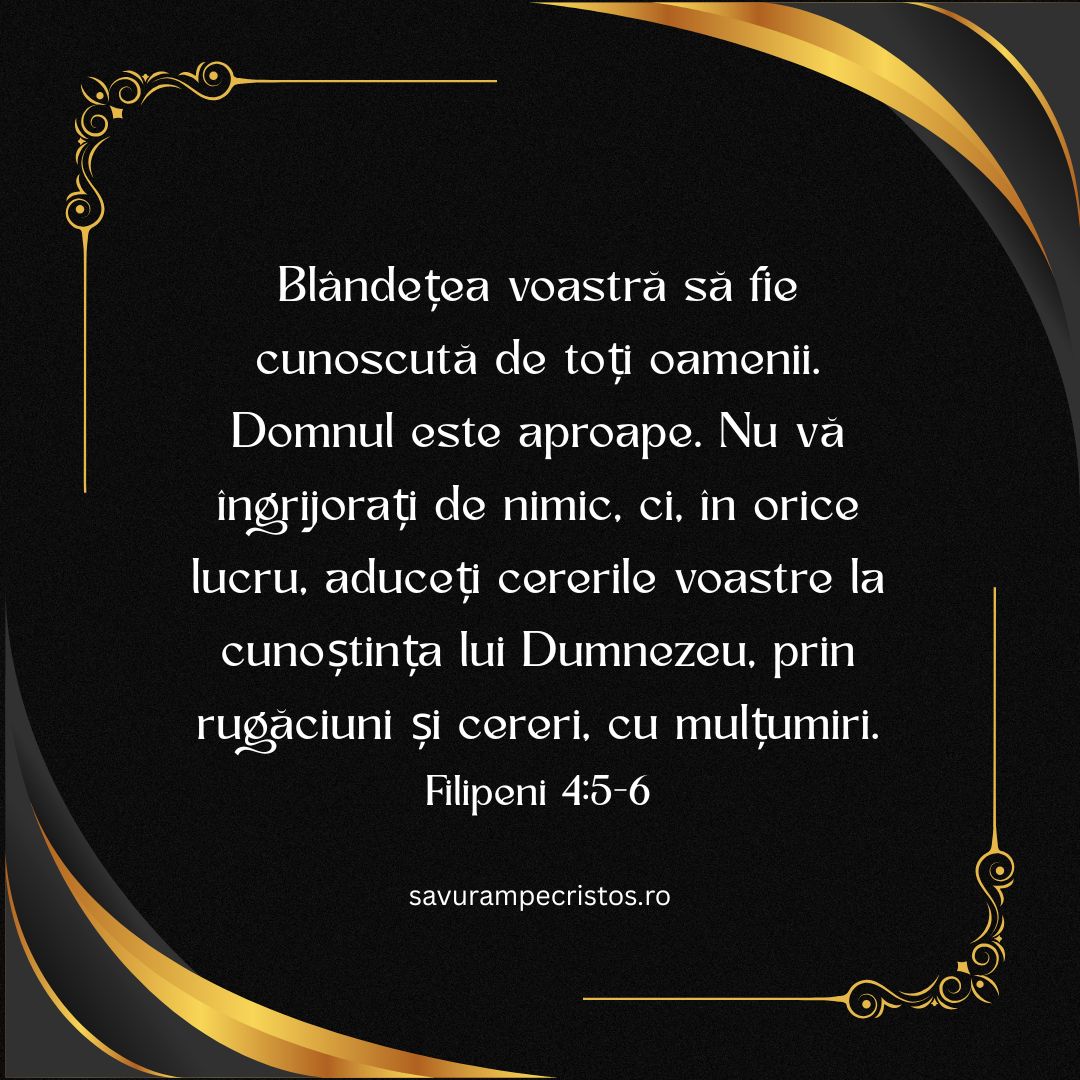 Blândețea voastră să fie cunoscută de toți oamenii. Domnul este aproape. Nu vă îngrijorați de nimic, ci, în orice lucru, aduceți cererile voastre la cunoștința lui Dumnezeu, prin rugăciuni și cereri, cu mulțumiri. Filipeni 4:5-6