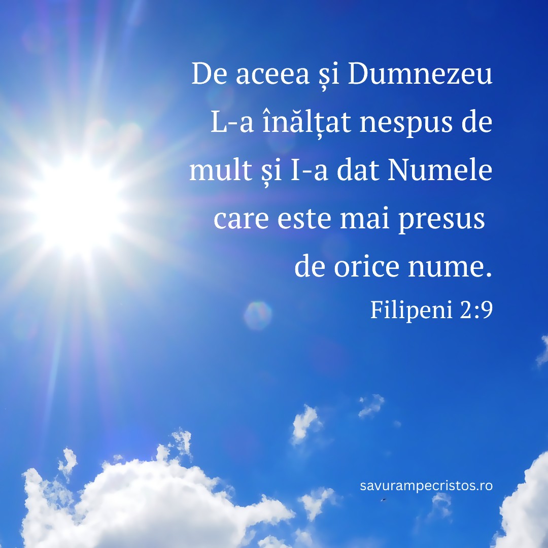 De aceea și Dumnezeu L-a înălțat nespus de mult și I-a dat Numele care este mai presus de orice nume. Filipeni 2:9 De aceea și Dumnezeu L-a înălțat nespus de mult și I-a dat Numele care este mai presus de orice nume. Filipeni 2:9