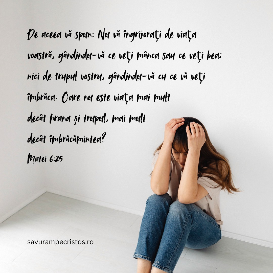 De aceea vă spun: Nu vă îngrijorați de viața voastră, gândindu-vă ce veți mânca sau ce veți bea; nici de trupul vostru, gândindu-vă cu ce vă veți îmbrăca. Oare nu este viața mai mult decât hrana și trupul, mai mult decât îmbrăcămintea? Matei 6:25
