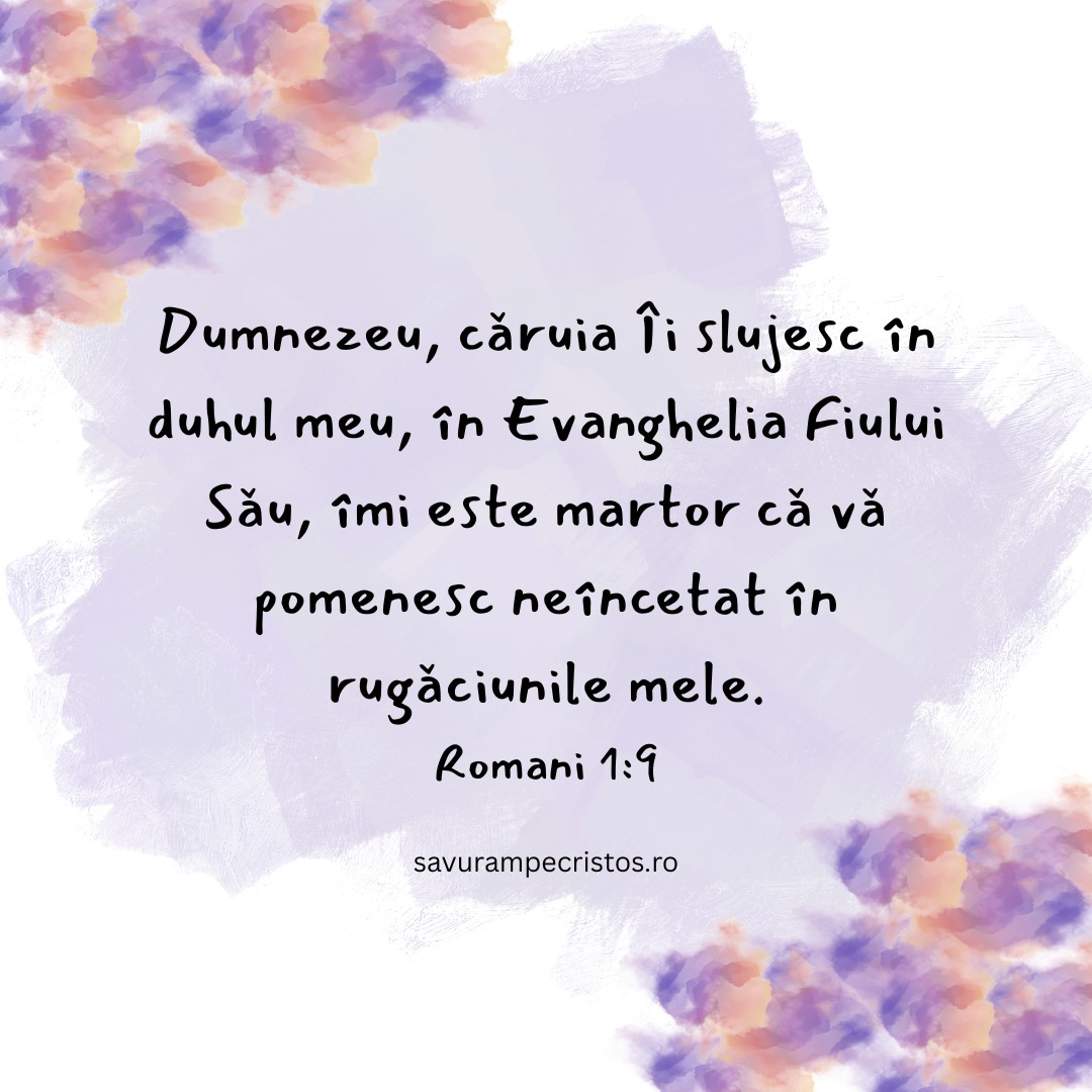 Dumnezeu, căruia Îi slujesc în duhul meu, în Evanghelia Fiului Său, îmi este martor că vă pomenesc neîncetat în rugăciunile mele. Romani 1:9 Dumnezeu, căruia Îi slujesc în duhul meu, în Evanghelia Fiului Său, îmi este martor că vă pomenesc neîncetat în rugăciunile mele. Romani 1:9