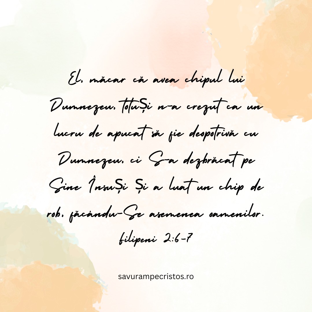 El, măcar că avea chipul lui Dumnezeu, totuși n-a crezut ca un lucru de apucat să fie deopotrivă cu Dumnezeu, ci S-a dezbrăcat pe Sine Însuși și a luat un chip de rob, făcându-Se asemenea oamenilor. Filipeni 2:6-7 El, măcar că avea chipul lui Dumnezeu, totuși n-a crezut ca un lucru de apucat să fie deopotrivă cu Dumnezeu, ci S-a dezbrăcat pe Sine Însuși și a luat un chip de rob, făcându-Se asemenea oamenilor. Filipeni 2:6-7