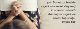 Faceți în toată vremea, prin Duhul, tot felul de rugăciuni și cereri. Vegheați la aceasta cu toată stăruința și rugăciune pentru toți sfinții. Efeseni 6:18