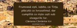 Frumoasă ești, iubito, ca Tirța, plăcută ca Ierusalimul, dar cumplită ca niște oști sub steagurile lor. Cântarea Cântărilor 6:4