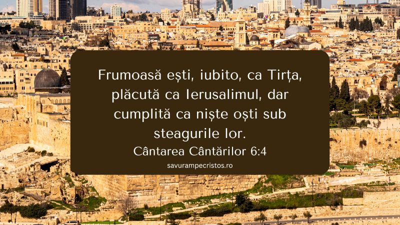 Frumoasă ești, iubito, ca Tirța, plăcută ca Ierusalimul, dar cumplită ca niște oști sub steagurile lor. Cântarea Cântărilor 6:4