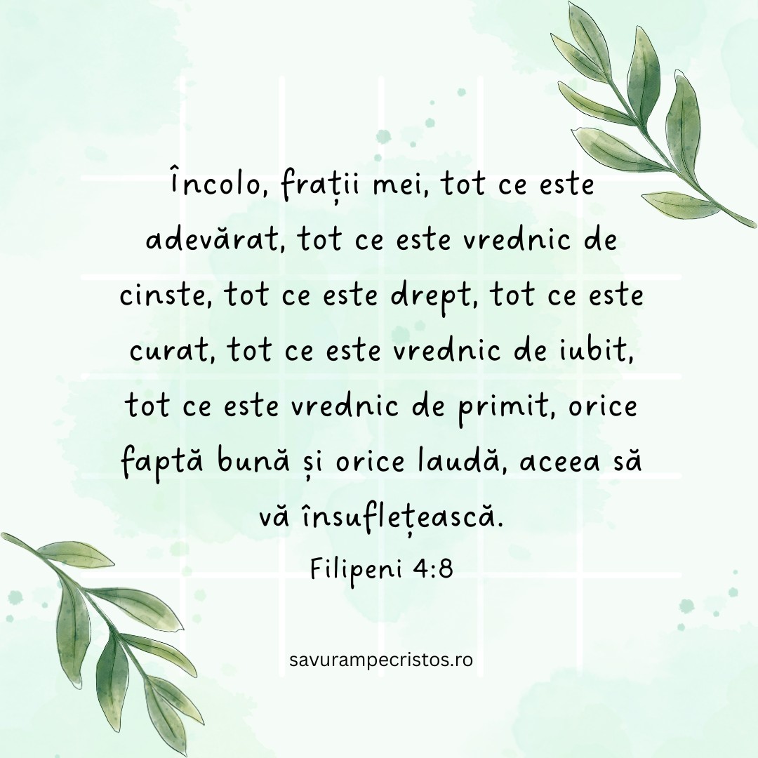 Încolo, frații mei, tot ce este adevărat, tot ce este vrednic de cinste, tot ce este drept, tot ce este curat, tot ce este vrednic de iubit, tot ce este vrednic de primit, orice faptă bună și orice laudă, aceea să vă însuflețească. Filipeni 4:8
