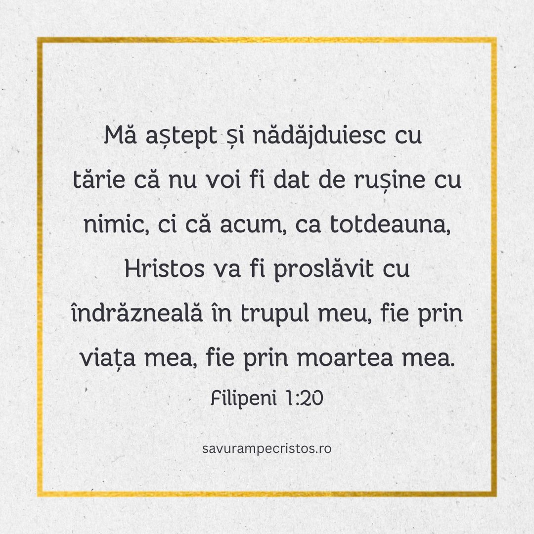 Mă aștept și nădăjduiesc cu tărie că nu voi fi dat de rușine cu nimic, ci că acum, ca totdeauna, Hristos va fi proslăvit cu îndrăzneală în trupul meu, fie prin viața mea, fie prin moartea mea. Filipeni 1:20
