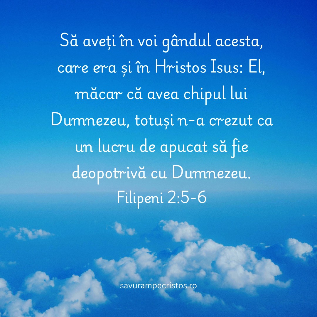 Să aveți în voi gândul acesta, care era și în Hristos Isus: El, măcar că avea chipul lui Dumnezeu, totuși n-a crezut ca un lucru de apucat să fie deopotrivă cu Dumnezeu. Filipeni 2:5-6