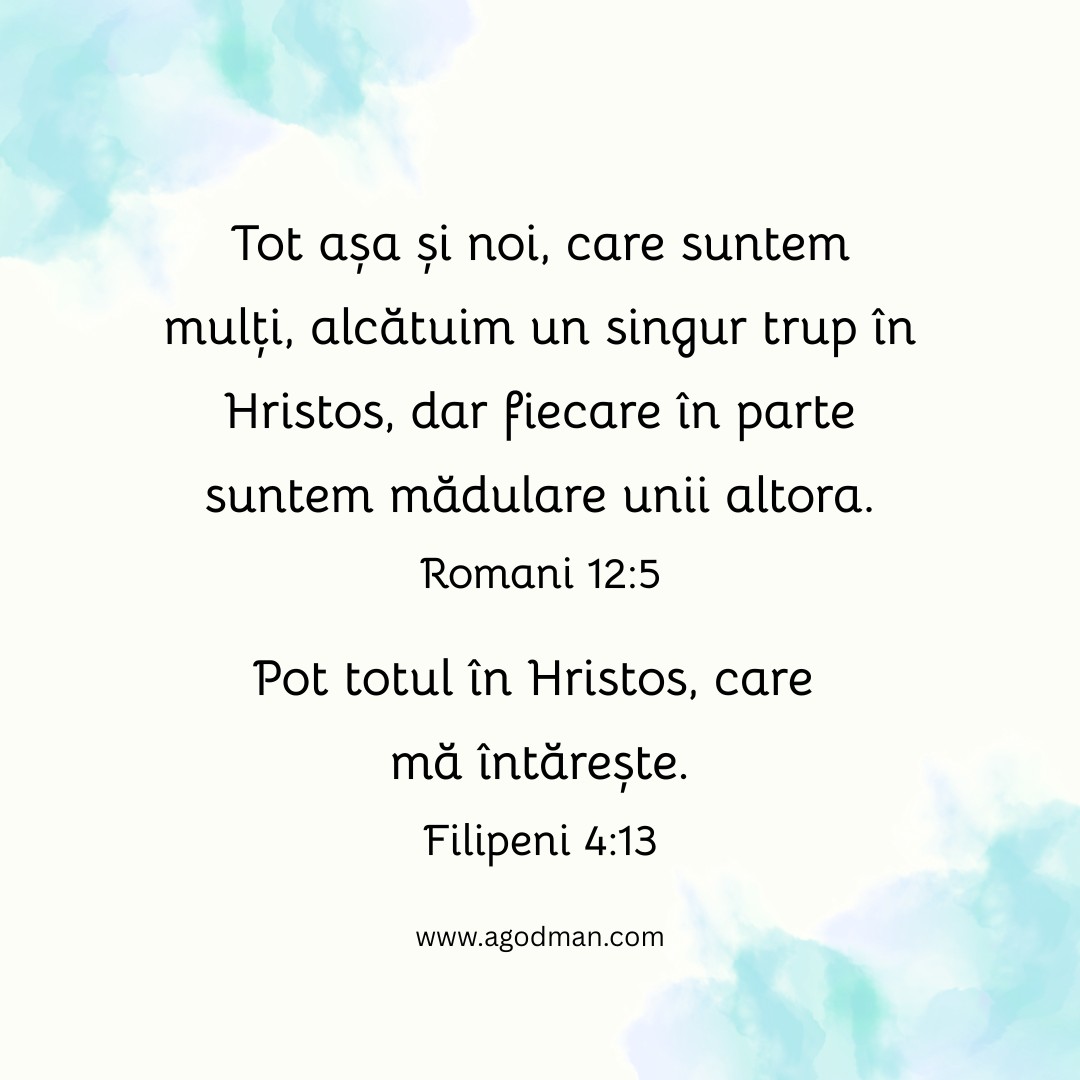 Tot așa și noi, care suntem mulți, alcătuim un singur trup în Hristos, dar fiecare în parte suntem mădulare unii altora. Romani 12:5 Pot totul în Hristos, care mă întărește. Filipeni 4:13